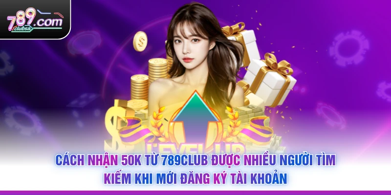Cách Nhận 50K Từ 789Club được nhiều người tìm kiếm khi mới đăng ký tài khoản