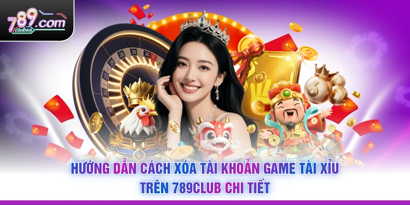 Hướng dẫn Cách Xóa Tài Khoản Game Tài Xỉu Trên 789Club chi tiết